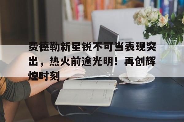 爱游戏-费德勒新星锐不可当表现突出，热火前途光明！再创辉煌时刻-爱游戏